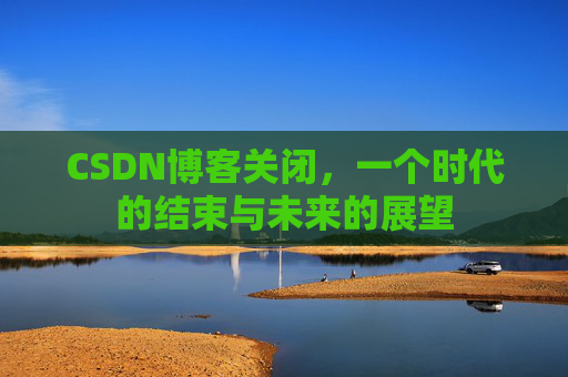 CSDN博客关闭，一个时代的结束与未来的展望